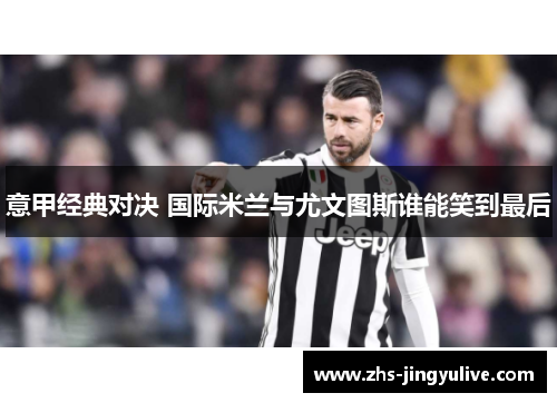 意甲经典对决 国际米兰与尤文图斯谁能笑到最后